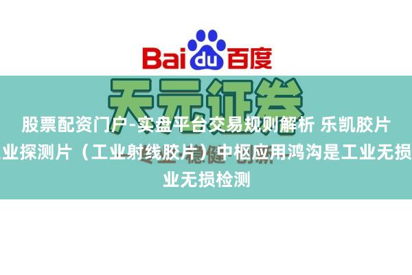 股票配资门户-实盘平台交易规则解析 乐凯胶片：工业探测片（工业射线胶片）中枢应用鸿沟是工业无损检测