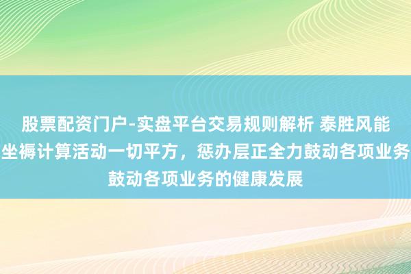 股票配资门户-实盘平台交易规则解析 泰胜风能：现在公司坐褥计算活动一切平方，惩办层正全力鼓动各项业务的健康发展