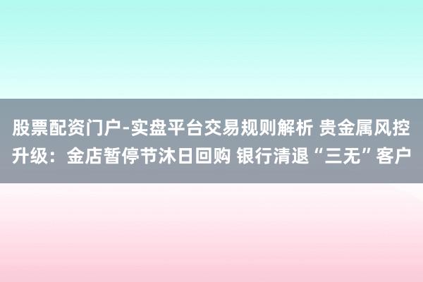 股票配资门户-实盘平台交易规则解析 贵金属风控升级：金店暂停节沐日回购 银行清退“三无”客户