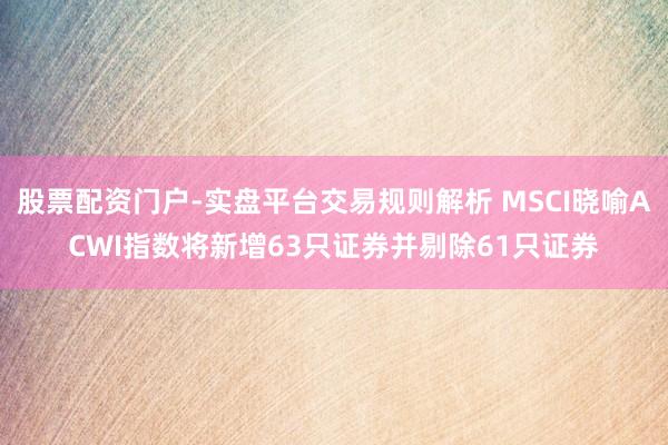股票配资门户-实盘平台交易规则解析 MSCI晓喻ACWI指数将新增63只证券并剔除61只证券