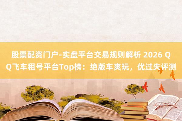 股票配资门户-实盘平台交易规则解析 2026 QQ飞车租号平台Top榜：绝版车爽玩，优过失评测