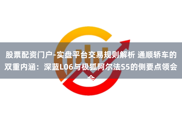 股票配资门户-实盘平台交易规则解析 通顺轿车的双重内涵：深蓝L06与极狐阿尔法S5的侧要点领会