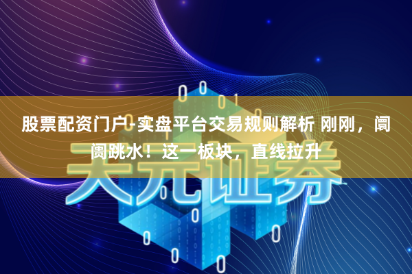 股票配资门户-实盘平台交易规则解析 刚刚，阛阓跳水！这一板块，直线拉升