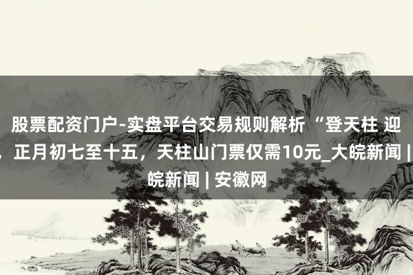 股票配资门户-实盘平台交易规则解析 “登天柱 迎新年”，正月初七至十五，天柱山门票仅需10元_大皖新闻 | 安徽网