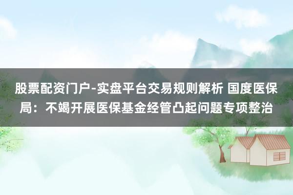 股票配资门户-实盘平台交易规则解析 国度医保局：不竭开展医保基金经管凸起问题专项整治