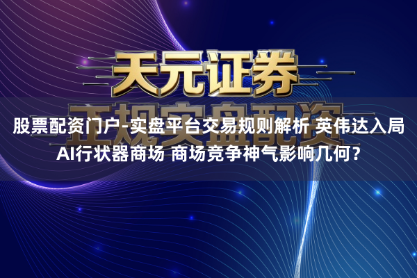 股票配资门户-实盘平台交易规则解析 英伟达入局AI行状器商场 商场竞争神气影响几何？